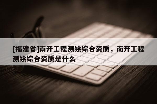 [福建省]南开工程测绘综合资质，南开工程测绘综合资质是什么