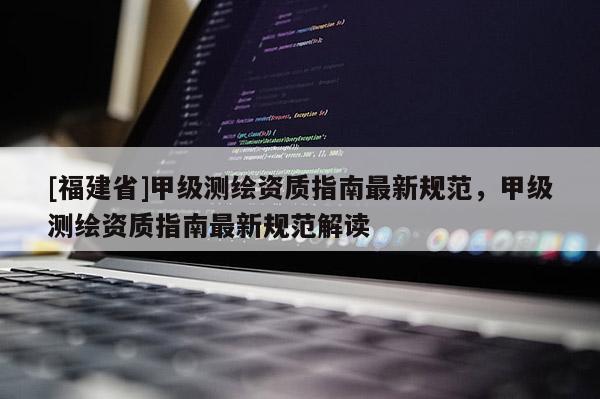 [福建省]甲级测绘资质指南最新规范，甲级测绘资质指南最新规范解读