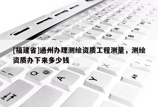 [福建省]通州办理测绘资质工程测量，测绘资质办下来多少钱