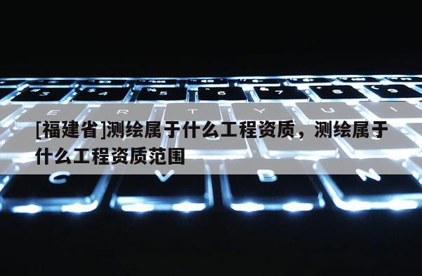 [福建省]测绘属于什么工程资质，测绘属于什么工程资质范围