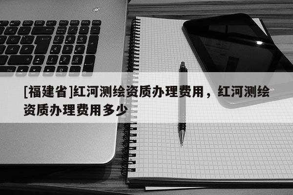 [福建省]红河测绘资质办理费用，红河测绘资质办理费用多少