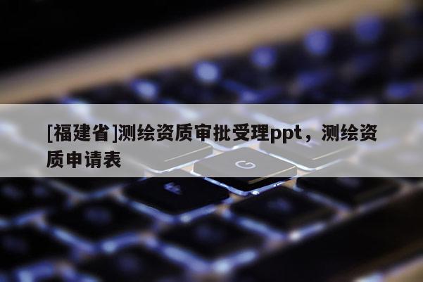 [福建省]测绘资质审批受理ppt，测绘资质申请表