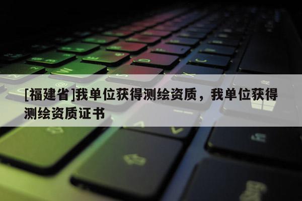 [福建省]我单位获得测绘资质，我单位获得测绘资质证书