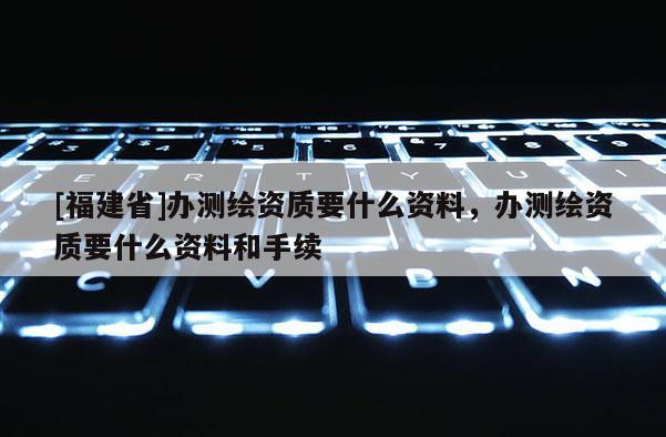 [福建省]办测绘资质要什么资料，办测绘资质要什么资料和手续