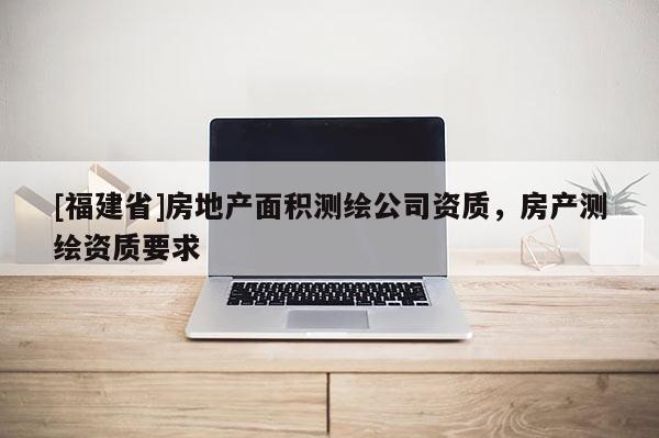 [福建省]房地产面积测绘公司资质，房产测绘资质要求