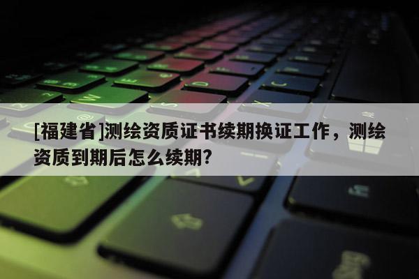 [福建省]测绘资质证书续期换证工作，测绘资质到期后怎么续期?