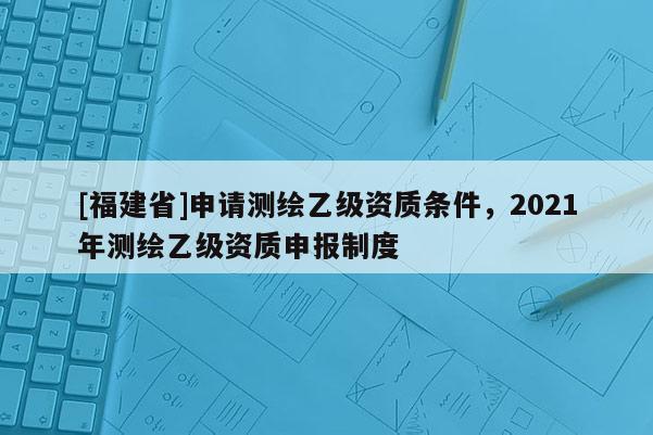 [福建省]申请测绘乙级资质条件，2021年测绘乙级资质申报制度