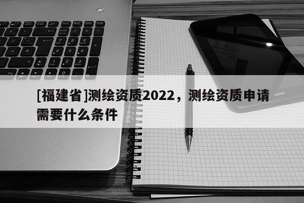[福建省]测绘资质2022，测绘资质申请需要什么条件
