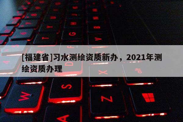 [福建省]习水测绘资质新办，2021年测绘资质办理