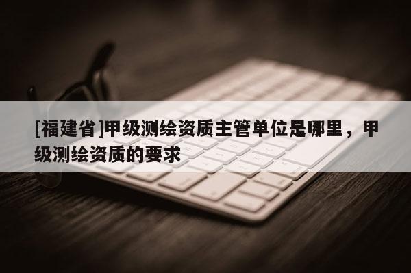 [福建省]甲级测绘资质主管单位是哪里，甲级测绘资质的要求