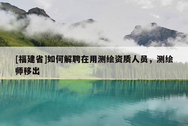 [福建省]如何解聘在用测绘资质人员，测绘师移出