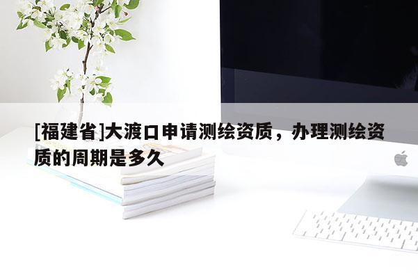 [福建省]大渡口申请测绘资质，办理测绘资质的周期是多久