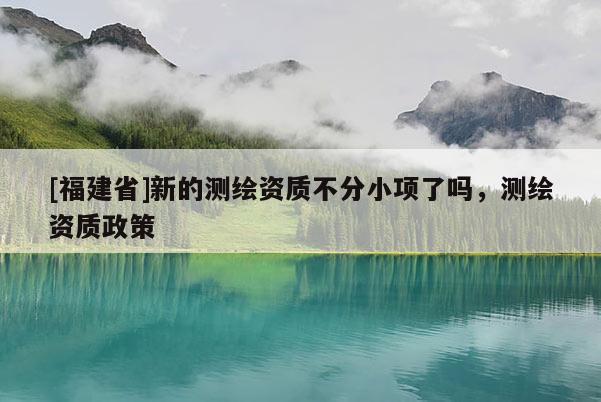 [福建省]新的测绘资质不分小项了吗，测绘资质政策