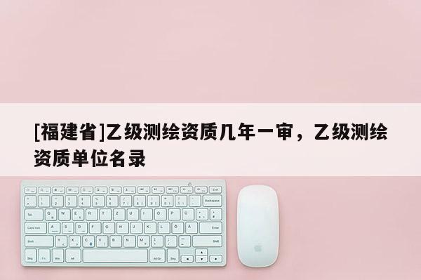 [福建省]乙级测绘资质几年一审，乙级测绘资质单位名录