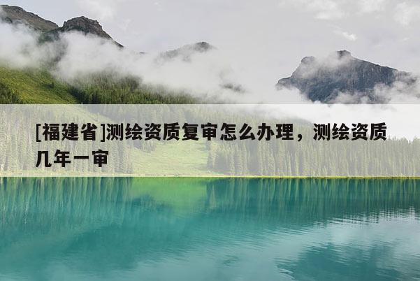 [福建省]测绘资质复审怎么办理，测绘资质几年一审