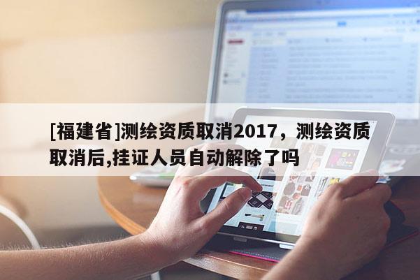 [福建省]测绘资质取消2017，测绘资质取消后,挂证人员自动解除了吗