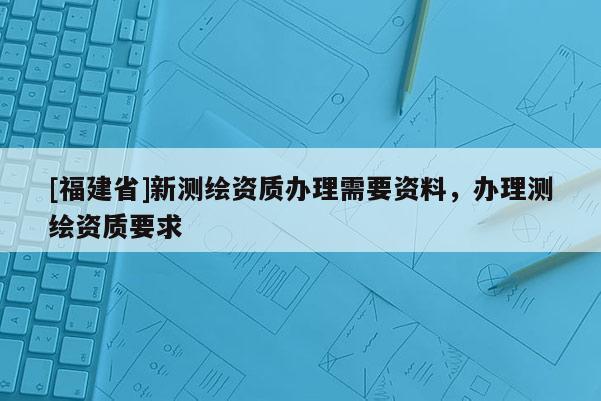 [福建省]新测绘资质办理需要资料，办理测绘资质要求