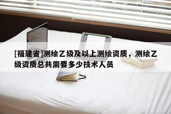 [福建省]测绘乙级及以上测绘资质，测绘乙级资质总共需要多少技术人员