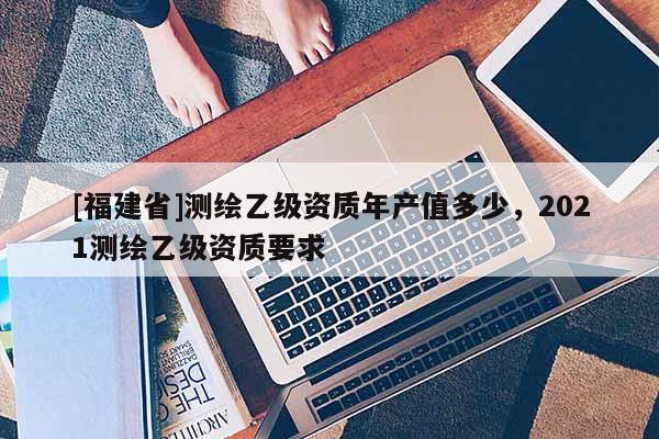 [福建省]测绘乙级资质年产值多少，2021测绘乙级资质要求