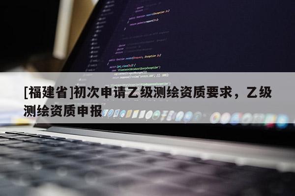 [福建省]初次申请乙级测绘资质要求，乙级测绘资质申报