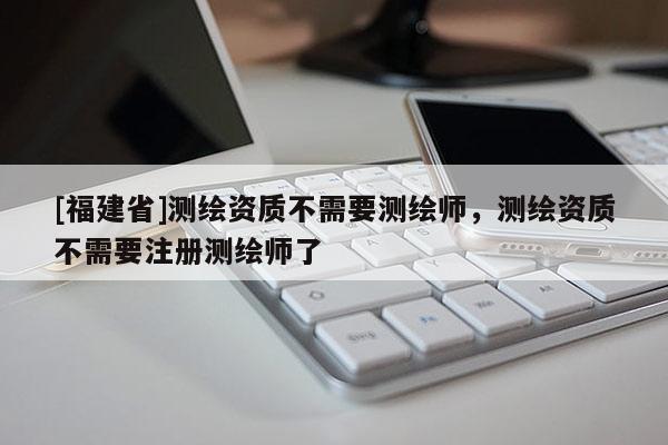 [福建省]测绘资质不需要测绘师，测绘资质不需要注册测绘师了