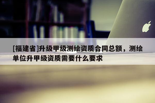 [福建省]升级甲级测绘资质合同总额，测绘单位升甲级资质需要什么要求