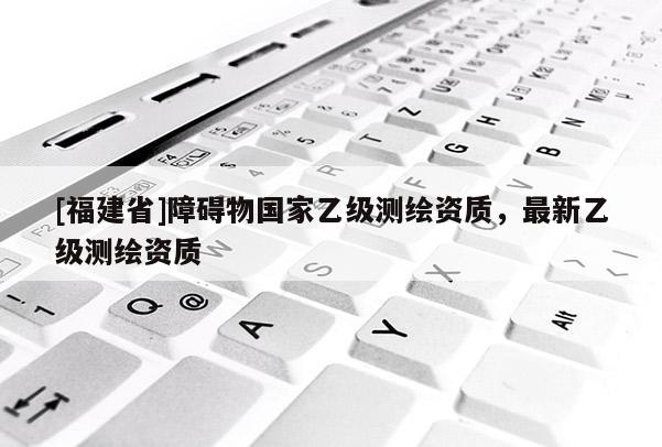 [福建省]障碍物国家乙级测绘资质，最新乙级测绘资质