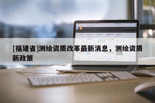 [福建省]测绘资质改革最新消息，测绘资质新政策