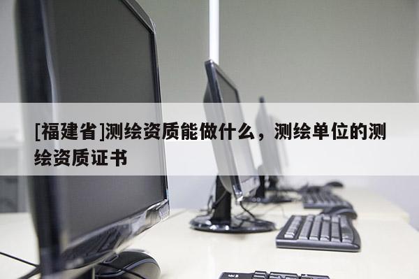 [福建省]测绘资质能做什么，测绘单位的测绘资质证书