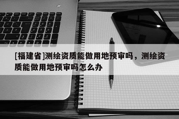 [福建省]测绘资质能做用地预审吗，测绘资质能做用地预审吗怎么办