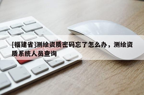 [福建省]测绘资质密码忘了怎么办，测绘资质系统人员查询