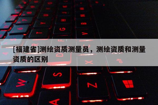[福建省]测绘资质测量员，测绘资质和测量资质的区别