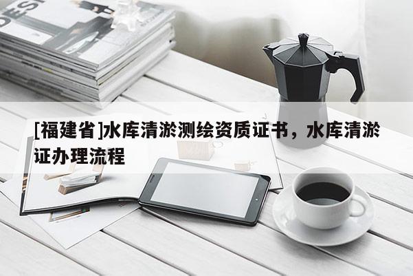 [福建省]水库清淤测绘资质证书，水库清淤证办理流程