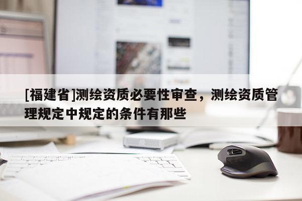 [福建省]测绘资质必要性审查，测绘资质管理规定中规定的条件有那些
