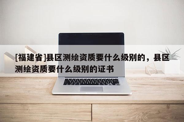 [福建省]县区测绘资质要什么级别的，县区测绘资质要什么级别的证书