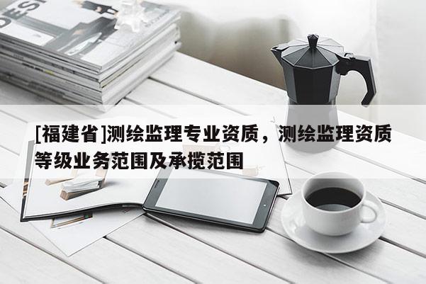 [福建省]测绘监理专业资质，测绘监理资质等级业务范围及承揽范围