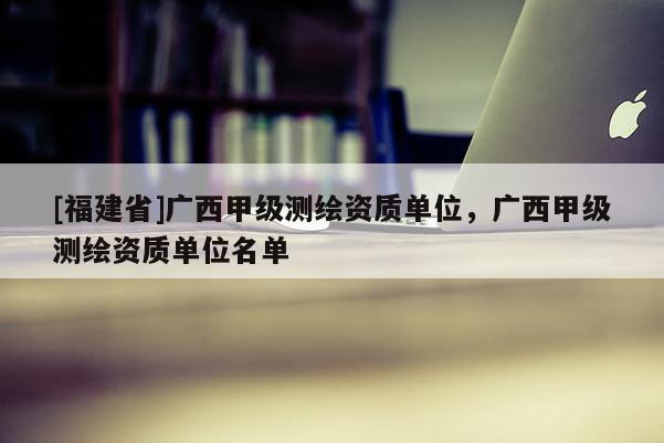 [福建省]广西甲级测绘资质单位，广西甲级测绘资质单位名单