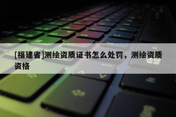 [福建省]测绘资质证书怎么处罚，测绘资质资格