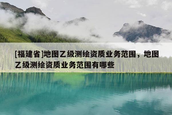 [福建省]地图乙级测绘资质业务范围，地图乙级测绘资质业务范围有哪些