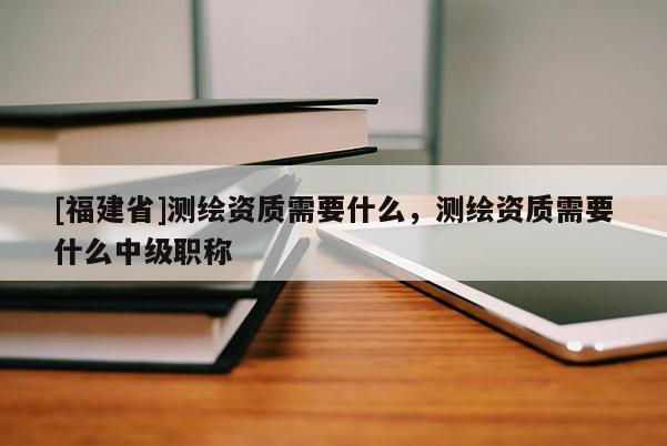 [福建省]测绘资质需要什么，测绘资质需要什么中级职称