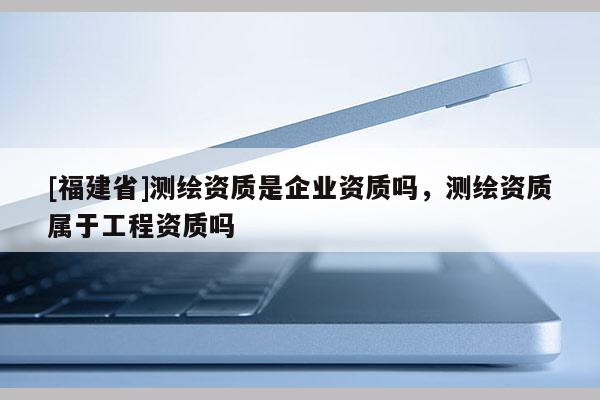 [福建省]测绘资质是企业资质吗，测绘资质属于工程资质吗