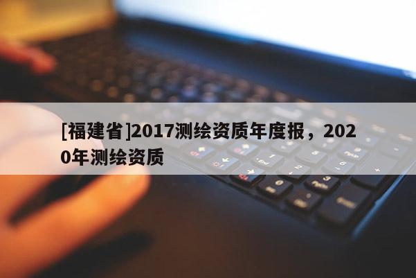 [福建省]2017测绘资质年度报，2020年测绘资质