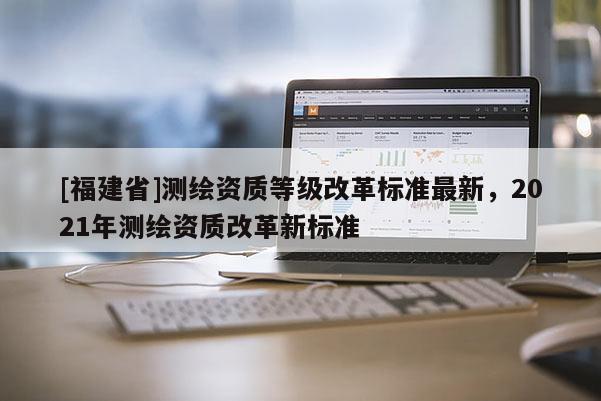[福建省]测绘资质等级改革标准最新，2021年测绘资质改革新标准