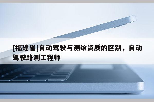 [福建省]自动驾驶与测绘资质的区别，自动驾驶路测工程师