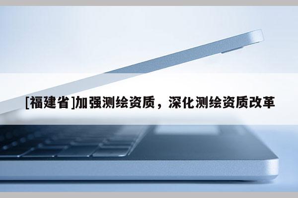 [福建省]加强测绘资质，深化测绘资质改革