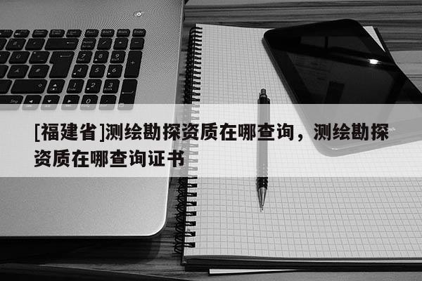 [福建省]测绘勘探资质在哪查询，测绘勘探资质在哪查询证书