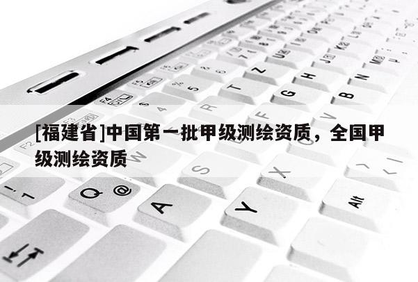 [福建省]中国第一批甲级测绘资质，全国甲级测绘资质