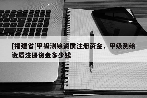 [福建省]甲级测绘资质注册资金，甲级测绘资质注册资金多少钱