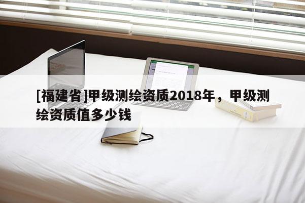 [福建省]甲级测绘资质2018年，甲级测绘资质值多少钱