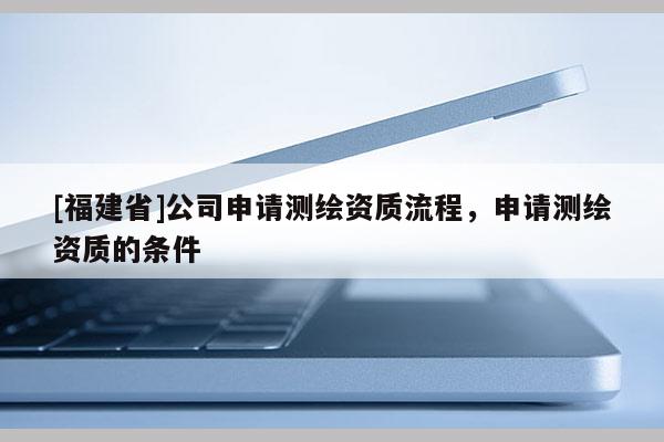 [福建省]公司申请测绘资质流程，申请测绘资质的条件